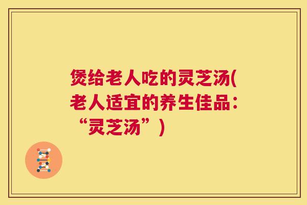 煲给老人吃的灵芝汤(老人适宜的养生佳品:“灵芝汤”) 第1张 煲给老人吃的灵芝汤(老人适宜的养生佳品:“灵芝汤”) 第1张