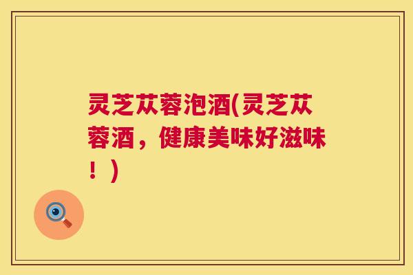 灵芝苁蓉泡酒(灵芝苁蓉酒,健康美味好滋味!) 第1张 灵芝苁蓉泡酒(灵芝苁蓉酒,健康美味好滋味!) 第1张