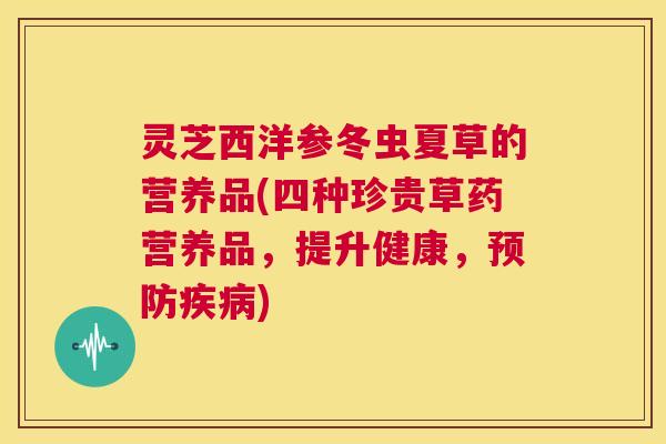 灵芝西洋参冬虫夏草的营养品(四种珍贵草药营养品，提升健康，预防疾病)  第1张