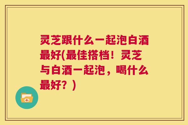 灵芝跟什么一起泡白酒最好(最佳搭档!灵芝与白酒一起泡,喝什么最好?) 第1张 灵芝跟什么一起泡白酒最好(最佳搭档!灵芝与白酒一起泡,喝什么最好?) 第1张