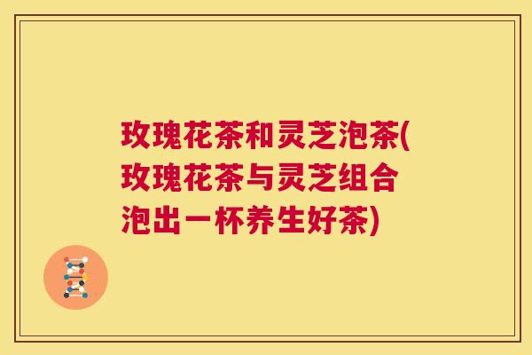 玫瑰花茶和灵芝泡茶(玫瑰花茶与灵芝组合 泡出一杯养生好茶)  第1张