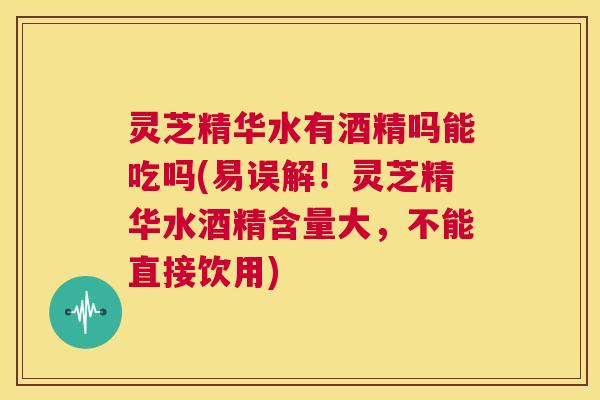 灵芝精华水有酒精吗能吃吗(易误解！灵芝精华水酒精含量大，不能直接饮用)  第1张