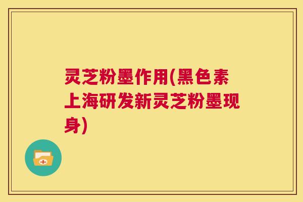 灵芝粉墨作用(黑色素上海研发新灵芝粉墨现身) 第1张 灵芝粉墨作用(黑色素上海研发新灵芝粉墨现身) 第1张