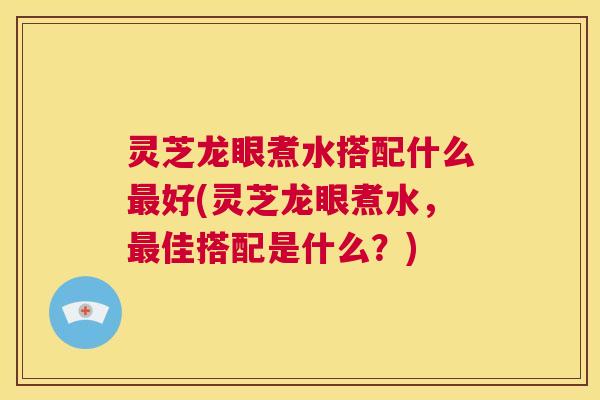 灵芝龙眼煮水搭配什么最好(灵芝龙眼煮水,最佳搭配是什么?) 第1张 灵芝龙眼煮水搭配什么最好(灵芝龙眼煮水,最佳搭配是什么?) 第1张