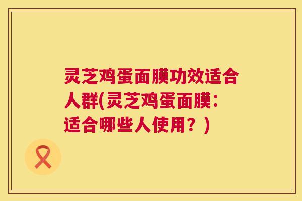 灵芝鸡蛋面膜功效适合人群(灵芝鸡蛋面膜:适合哪些人使用?) 第1张 灵芝鸡蛋面膜功效适合人群(灵芝鸡蛋面膜:适合哪些人使用?) 第1张