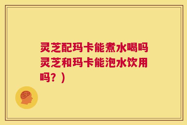 灵芝配玛卡能煮水喝吗灵芝和玛卡能泡水饮用吗?) 第1张 灵芝配玛卡能煮水喝吗灵芝和玛卡能泡水饮用吗?) 第1张