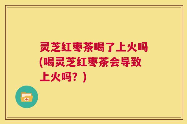 灵芝红枣茶喝了上火吗(喝灵芝红枣茶会导致上火吗？)  第1张