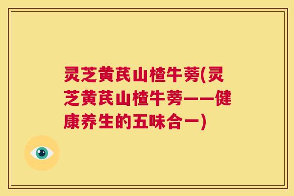 灵芝黄芪山楂牛蒡(灵芝黄芪山楂牛蒡——健康养生的五味合一) 第1张 灵芝黄芪山楂牛蒡(灵芝黄芪山楂牛蒡——健康养生的五味合一) 第1张
