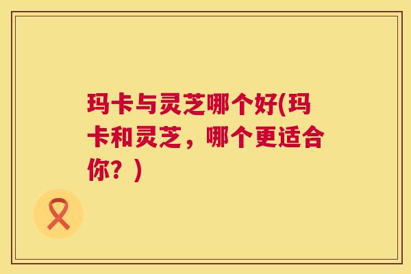 玛卡与灵芝哪个好(玛卡和灵芝,哪个更适合你?) 第1张 玛卡与灵芝哪个好(玛卡和灵芝,哪个更适合你?) 第1张