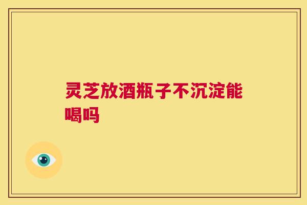 灵芝放酒瓶子不沉淀能喝吗 第1张 灵芝放酒瓶子不沉淀能喝吗 第1张