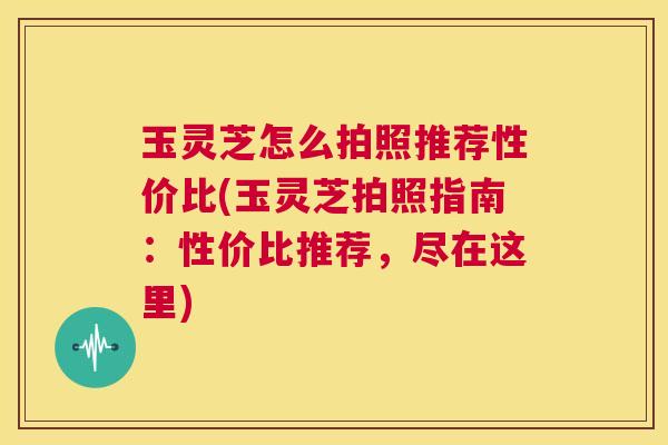 玉灵芝怎么拍照推荐性价比(玉灵芝拍照指南:性价比推荐,尽在这里) 第1张 玉灵芝怎么拍照推荐性价比(玉灵芝拍照指南:性价比推荐,尽在这里) 第1张