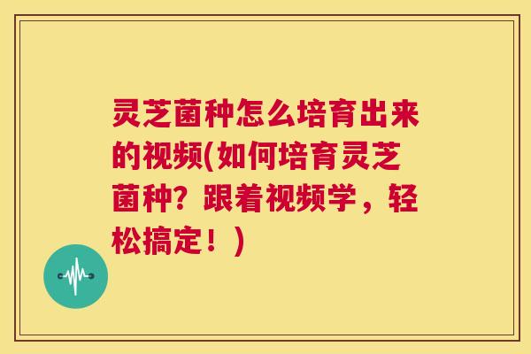 灵芝菌种怎么培育出来的视频(如何培育灵芝菌种?跟着视频学,轻松搞定!) 第1张 灵芝菌种怎么培育出来的视频(如何培育灵芝菌种?跟着视频学,轻松搞定!) 第1张