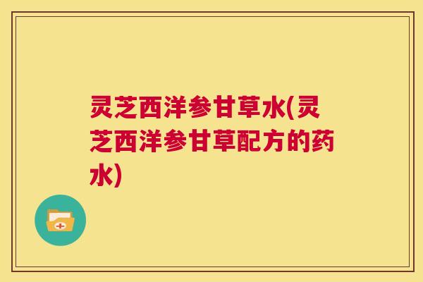 灵芝西洋参甘草水(灵芝西洋参甘草配方的药水) 第1张 灵芝西洋参甘草水(灵芝西洋参甘草配方的药水) 第1张