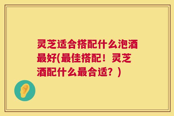 灵芝适合搭配什么泡酒最好(最佳搭配!灵芝酒配什么最合适?) 第1张 灵芝适合搭配什么泡酒最好(最佳搭配!灵芝酒配什么最合适?) 第1张