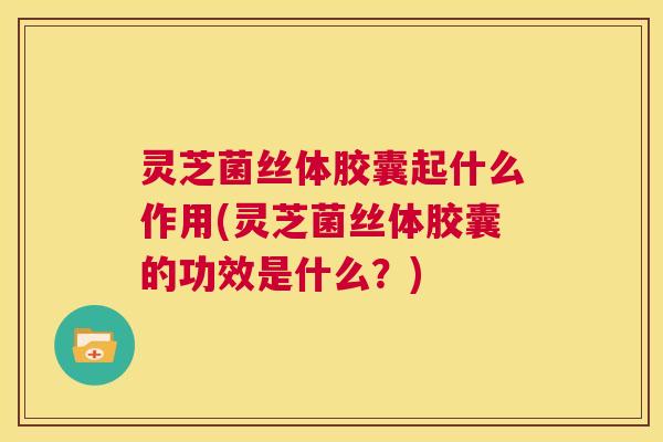 灵芝菌丝体胶囊起什么作用(灵芝菌丝体胶囊的功效是什么?) 第1张 灵芝菌丝体胶囊起什么作用(灵芝菌丝体胶囊的功效是什么?) 第1张