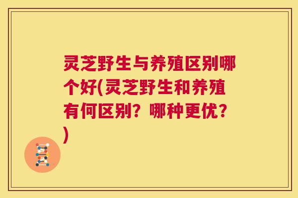 灵芝野生与养殖区别哪个好(灵芝野生和养殖有何区别?哪种更优?) 第1张 灵芝野生与养殖区别哪个好(灵芝野生和养殖有何区别?哪种更优?) 第1张