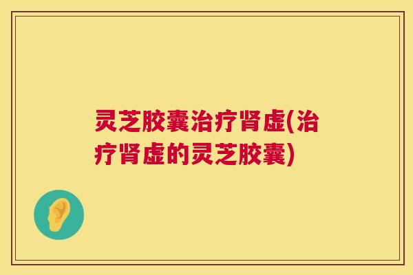 灵芝胶囊治疗肾虚(治疗肾虚的灵芝胶囊)  第1张