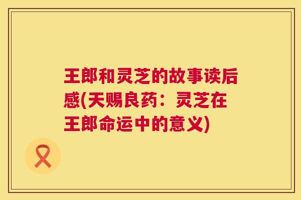 王郎和灵芝的故事读后感(天赐良药:灵芝在王郎命运中的意义) 第1张 王郎和灵芝的故事读后感(天赐良药:灵芝在王郎命运中的意义) 第1张