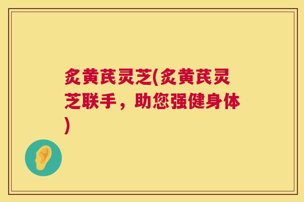 炙黄芪灵芝(炙黄芪灵芝联手,助您强健身体) 第1张 炙黄芪灵芝(炙黄芪灵芝联手,助您强健身体) 第1张