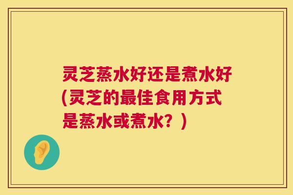 灵芝蒸水好还是煮水好(灵芝的最佳食用方式是蒸水或煮水?) 第1张 灵芝蒸水好还是煮水好(灵芝的最佳食用方式是蒸水或煮水?) 第1张