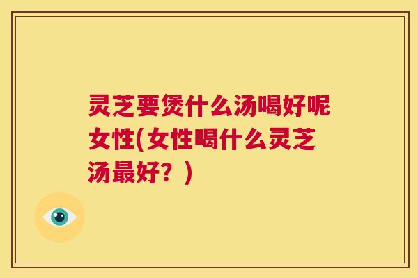灵芝要煲什么汤喝好呢女性(女性喝什么灵芝汤最好?) 第1张 灵芝要煲什么汤喝好呢女性(女性喝什么灵芝汤最好?) 第1张
