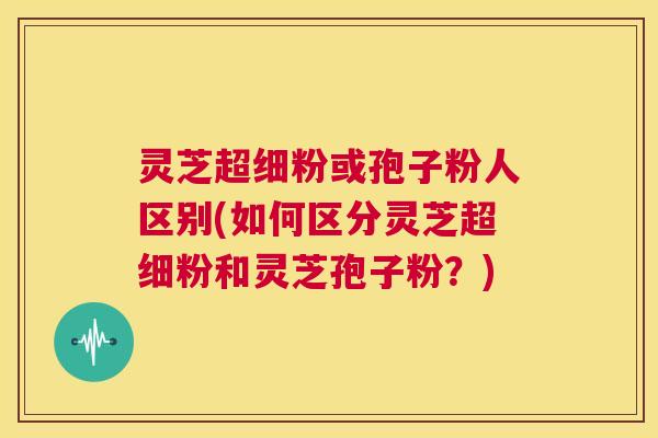 灵芝超细粉或孢子粉人区别(如何区分灵芝超细粉和灵芝孢子粉?) 第1张 灵芝超细粉或孢子粉人区别(如何区分灵芝超细粉和灵芝孢子粉?) 第1张