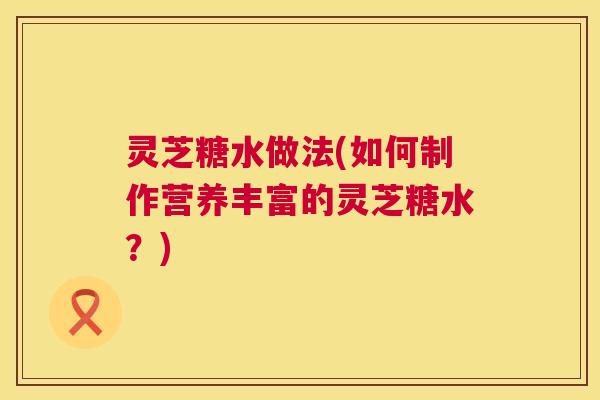 灵芝糖水做法(如何制作营养丰富的灵芝糖水?) 第1张 灵芝糖水做法(如何制作营养丰富的灵芝糖水?) 第1张