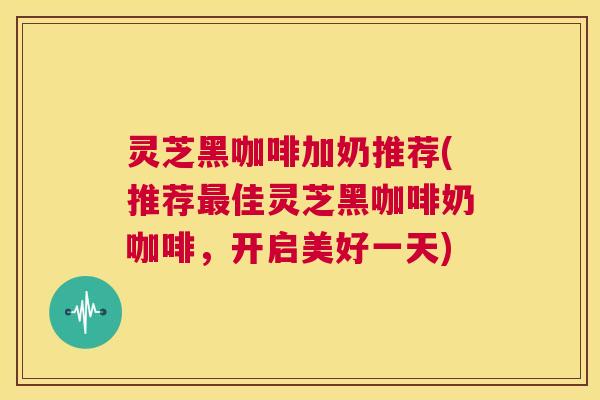 灵芝黑咖啡加奶推荐(推荐最佳灵芝黑咖啡奶咖啡,开启美好一天) 第1张 灵芝黑咖啡加奶推荐(推荐最佳灵芝黑咖啡奶咖啡,开启美好一天) 第1张
