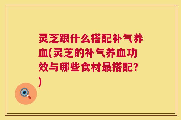 灵芝跟什么搭配补气养血(灵芝的补气养血功效与哪些食材最搭配?) 第1张 灵芝跟什么搭配补气养血(灵芝的补气养血功效与哪些食材最搭配?) 第1张