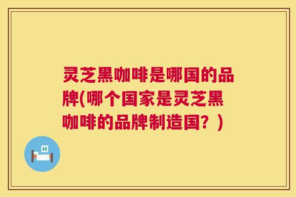 灵芝黑咖啡是哪国的品牌(哪个国家是灵芝黑咖啡的品牌制造国?) 第1张 灵芝黑咖啡是哪国的品牌(哪个国家是灵芝黑咖啡的品牌制造国?) 第1张