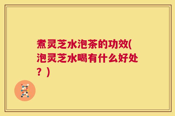 煮灵芝水泡茶的功效(泡灵芝水喝有什么好处？)  第1张