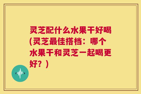 灵芝配什么水果干好喝(灵芝最佳搭档：哪个水果干和灵芝一起喝更好？)  第1张