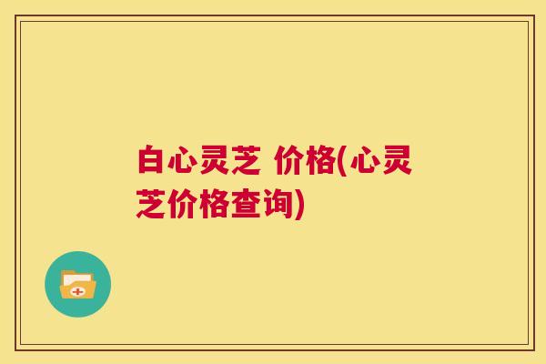 白心灵芝 价格(心灵芝价格查询) 第1张 白心灵芝 价格(心灵芝价格查询) 第1张