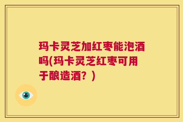 玛卡灵芝加红枣能泡酒吗(玛卡灵芝红枣可用于酿造酒?) 第1张 玛卡灵芝加红枣能泡酒吗(玛卡灵芝红枣可用于酿造酒?) 第1张