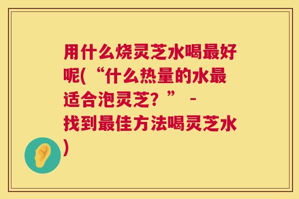 用什么烧灵芝水喝最好呢(“什么热量的水最适合泡灵芝?” - 找到最佳方法喝灵芝水) 第1张 用什么烧灵芝水喝最好呢(“什么热量的水最适合泡灵芝?” - 找到最佳方法喝灵芝水) 第1张