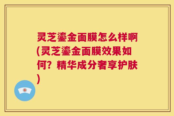 灵芝鎏金面膜怎么样啊(灵芝鎏金面膜效果如何？精华成分奢享护肤)  第1张