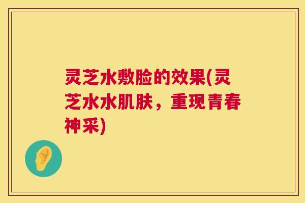 灵芝水敷脸的效果(灵芝水水肌肤，重现青春神采)  第1张