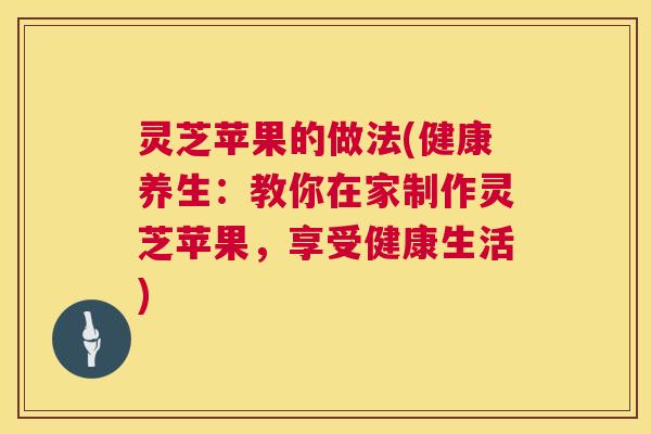 灵芝苹果的做法(健康养生:教你在家制作灵芝苹果,享受健康生活) 第1张 灵芝苹果的做法(健康养生:教你在家制作灵芝苹果,享受健康生活) 第1张