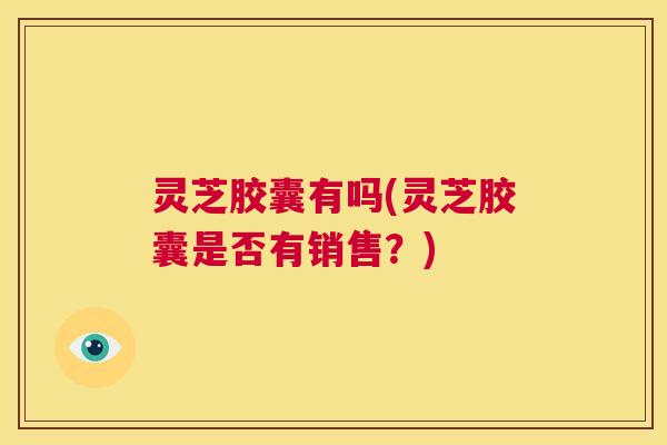 灵芝胶囊有吗(灵芝胶囊是否有销售?) 第1张 灵芝胶囊有吗(灵芝胶囊是否有销售?) 第1张