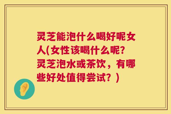 灵芝能泡什么喝好呢女人(女性该喝什么呢?灵芝泡水或茶饮,有哪些好处值得尝试?) 第1张 灵芝能泡什么喝好呢女人(女性该喝什么呢?灵芝泡水或茶饮,有哪些好处值得尝试?) 第1张