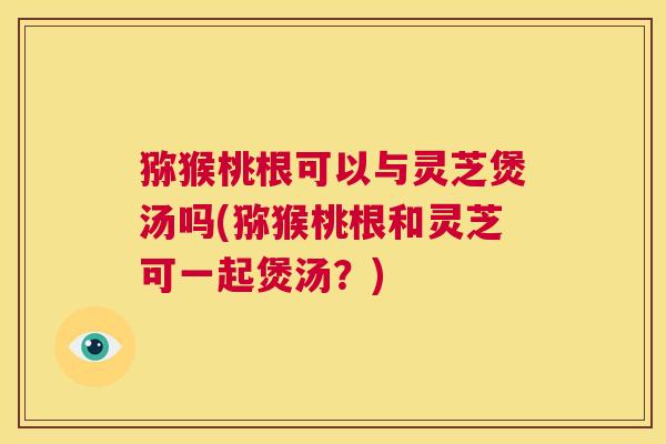 猕猴桃根可以与灵芝煲汤吗(猕猴桃根和灵芝可一起煲汤?) 第1张 猕猴桃根可以与灵芝煲汤吗(猕猴桃根和灵芝可一起煲汤?) 第1张