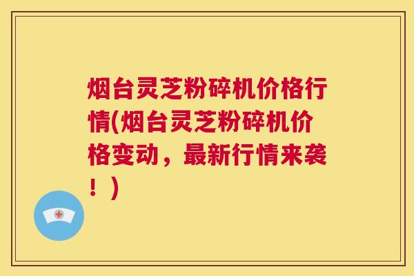 烟台灵芝粉碎机价格行情(烟台灵芝粉碎机价格变动,最新行情来袭!) 第1张 烟台灵芝粉碎机价格行情(烟台灵芝粉碎机价格变动,最新行情来袭!) 第1张
