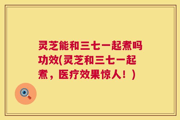 灵芝能和三七一起煮吗功效(灵芝和三七一起煮,医疗效果惊人!) 第1张 灵芝能和三七一起煮吗功效(灵芝和三七一起煮,医疗效果惊人!) 第1张