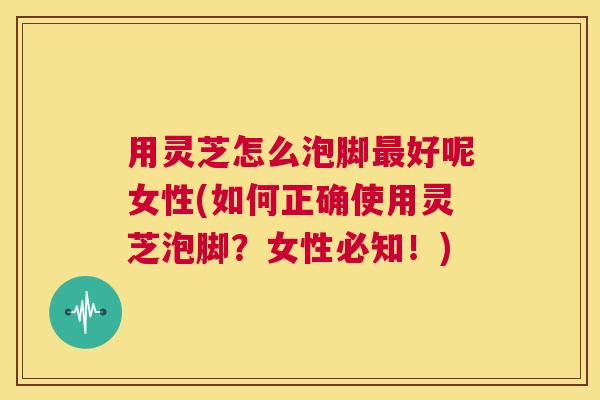 用灵芝怎么泡脚最好呢女性(如何正确使用灵芝泡脚?女性必知!) 第1张 用灵芝怎么泡脚最好呢女性(如何正确使用灵芝泡脚?女性必知!) 第1张