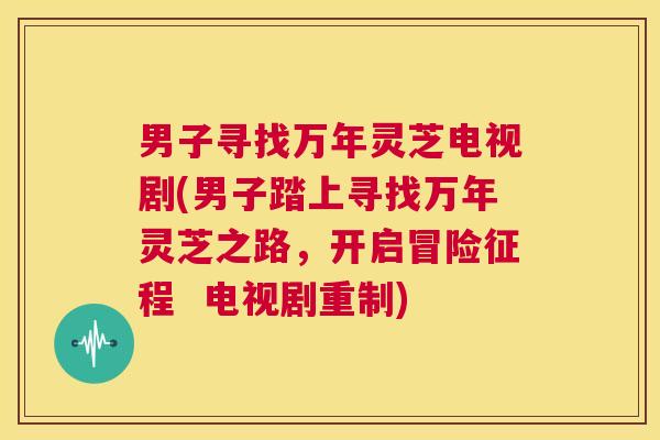 男子寻找万年灵芝电视剧(男子踏上寻找万年灵芝之路,开启冒险征程 电视剧重制) 第1张 男子寻找万年灵芝电视剧(男子踏上寻找万年灵芝之路,开启冒险征程 电视剧重制) 第1张