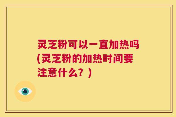 灵芝粉可以一直加热吗(灵芝粉的加热时间要注意什么?) 第1张 灵芝粉可以一直加热吗(灵芝粉的加热时间要注意什么?) 第1张