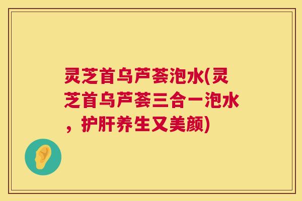 灵芝首乌芦荟泡水(灵芝首乌芦荟三合一泡水,护肝养生又美颜) 第1张 灵芝首乌芦荟泡水(灵芝首乌芦荟三合一泡水,护肝养生又美颜) 第1张
