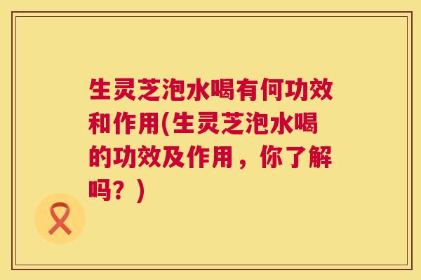 生灵芝泡水喝有何功效和作用(生灵芝泡水喝的功效及作用,你了解吗?) 第1张 生灵芝泡水喝有何功效和作用(生灵芝泡水喝的功效及作用,你了解吗?) 第1张