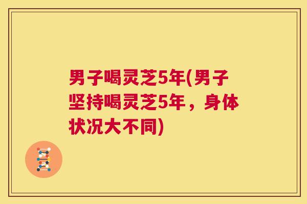 男子喝灵芝5年(男子坚持喝灵芝5年,身体状况大不同) 第1张 男子喝灵芝5年(男子坚持喝灵芝5年,身体状况大不同) 第1张