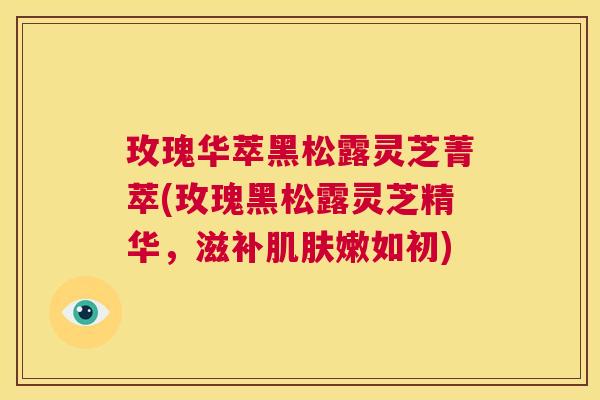 玫瑰华萃黑松露灵芝菁萃(玫瑰黑松露灵芝精华，滋补肌肤嫩如初)  第1张